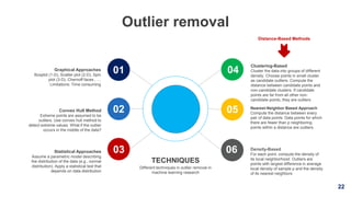 22
Outlier removal
Clustering-Based
Cluster the data into groups of different
density. Choose points in small cluster
as candidate outliers. Compute the
distance between candidate points and
non-candidate clusters. If candidate
points are far from all other non-
candidate points, they are outliers
Nearest-Neighbor Based Approach
Compute the distance between every
pair of data points. Data points for which
there are fewer than p neighboring
points within a distance are outliers.
Density-Based
For each point, compute the density of
its local neighborhood. Outliers are
points with largest difference in average
local density of sample p and the density
of its nearest neighbors
Graphical Approaches
Boxplot (1-D), Scatter plot (2-D), Spin
plot (3-D), Chernoff faces , …
Limitations: Time consuming
Convex Hull Method
Extreme points are assumed to be
outliers. Use convex hull method to
detect extreme values. What if the outlier
occurs in the middle of the data?
Statistical Approaches
Assume a parametric model describing
the distribution of the data (e.g., normal
distribution). Apply a statistical test that
depends on data distribution
TECHNIQUES
Different techniques in outlier removal in
machine learning research
01 04
02
03
05
06
Distance-Based Methods
 