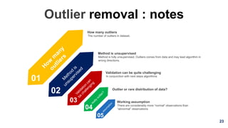 23
Outlier removal : notes
01
02
03
Outlier or rare distribution of data?
In conjunction with next steps algorithms
Validation can be quite challenging
Method is fully unsupervised. Outliers comes from data and may lead algorithm in
wrong directions.
Method is unsupervised
The number of outliers in dataset.
How many outliers
04
05
There are considerably more “normal” observations than
“abnormal” observations
Working assumption
 