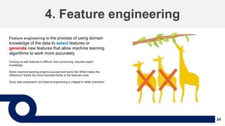 24
4. Feature engineering
Feature engineering is the process of using domain
knowledge of the data to select features or
generate new features that allow machine learning
algorithms to work more accurately.
Coming up with features is difficult, time-consuming, requires expert
knowledge.
Some machine learning projects succeed and some fail. What makes the
difference? Easily the most important factor is the features used.
Good data preparation and feature engineering is integral to better prediction
 