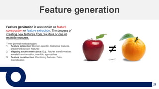 27
Feature generation
Feature generation is also known as feature
construction or feature extraction. The process of
creating new features from raw data or one or
multiple features.
Three general methodologies:
1. Feature extraction: Domain-specific, Statistical features,
predefined class of features
2. Mapping data to new space: E.g., Fourier transformation:
wavelet transformation, manifold approaches
3. Feature construction: Combining features, Data
discretization
 