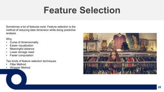 28
Feature Selection
Sometimes a lot of features exist. Feature selection is the
method of reducing data dimension while doing predictive
analysis.
Why:
• Curse of dimensionality
• Easier visualization
• Meaningful distance
• Lower storage need
• Faster computation
Two kinds of feature selection techniques
• Filter Method
• Wrapper Method
 