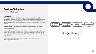 29
Feature Selection
Filter Method
Filter Method
This method uses the variable ranking technique in order to select the
variables for ordering and here, the selection of features is independent of the
classifiers used. By ranking, it means how much useful and important each
feature is expected to be for classification. Removes Irrelevant and redundant
features.
Statistical Test: Chi-Square Test to test the independence of two events,
Hypothesis testing.
Variance Threshold: This approach of feature selection removes all features
whose variance does not meet some threshold. Generally, it removes all the
zero-variance features which means all the features that have the same value
in all samples.
Information Gain: Information gain measures how much information a
feature gives about the class.
 