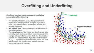 33
Overfitting and Underfitting
Overfitting can have many causes and usually is a
combination of the following:
• Too powerful model: e.g. you allow polynomials to
degree 100. With polynomials to degree 5 you would
have a much less powerful model which is much less
prone to overfitting
• Not enough data: Getting more data can sometimes fix
overfitting problems
• Too many features: Your model can identify single data
points by single features and build a special case just for
a single data point. For example, think of a classification
problem and a decision tree. If you have feature vectors
(x1, x2, ..., xn) with binary features and n points, and each
feature vector has exactly one 1, then the tree can
simply use this as an identifier.
Overfitted
Appropriate fitted
 