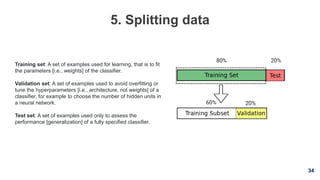 34
5. Splitting data
Training set: A set of examples used for learning, that is to fit
the parameters [i.e., weights] of the classifier.
Validation set: A set of examples used to avoid overfitting or
tune the hyperparameters [i.e., architecture, not weights] of a
classifier, for example to choose the number of hidden units in
a neural network.
Test set: A set of examples used only to assess the
performance [generalization] of a fully specified classifier.
 