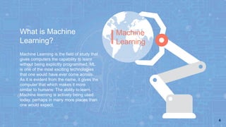 4
What is Machine
Learning?
Machine
Learning
Machine Learning is the field of study that
gives computers the capability to learn
without being explicitly programmed. ML
is one of the most exciting technologies
that one would have ever come across.
As it is evident from the name, it gives the
computer that which makes it more
similar to humans: The ability to learn.
Machine learning is actively being used
today, perhaps in many more places than
one would expect.
 