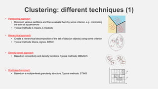 48
Clustering: different techniques (1)
• Partitioning approach:
• Construct various partitions and then evaluate them by some criterion, e.g., minimizing
the sum of square errors
• Typical methods: k-means, k-medoids
• Hierarchical approach:
• Create a hierarchical decomposition of the set of data (or objects) using some criterion
• Typical methods: Diana, Agnes, BIRCH
• Density-based approach:
• Based on connectivity and density functions. Typical methods: DBSACN
• Grid-based approach:
• Based on a multiple-level granularity structure. Typical methods: STING
 