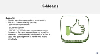 51
K-Means
Strengths:
• Simple: easy to understand and to implement
• Efficient: Time complexity: O(tkdn),
where n is the number of data points,
k is the number of clusters,
d is dimension of data, and
t is the number of iterations.
Since both k and t are small. k-means is considered a linear algorithm.
• K-means is the most popular clustering algorithm.
• Note that: it terminates at a local optimum if SSE is
used. The global optimum is hard to find due to
complexity.
 