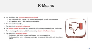 52
K-Means
• The algorithm is only applicable if the mean is defined.
• For categorical data, k-mode - the centroid is represented by most frequent values.
• E.g. if feature vector = (eye color, graduation level)
• The user needs to specify k.
• The algorithm is sensitive to initial seeds.
• The different number of points in each cluster can lead to large clusters being split ‘unnaturally’
• The k-means algorithm is not suitable for discovering clusters with different shapes.
• The algorithm is sensitive to outliers
• Outliers are data points that are very far away from other data points.
• Outliers could be errors in the data recording or some special data points with very different
values.
 