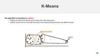 58
K-Means
The algorithm is sensitive to outliers
• Outliers are data points that are very far away from other data points.
• Outliers could be errors in the data recording or some special data points with very different values.
 