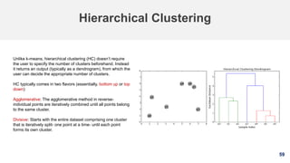59
Hierarchical Clustering
Unlike k-means, hierarchical clustering (HC) doesn’t require
the user to specify the number of clusters beforehand. Instead
it returns an output (typically as a dendrogram), from which the
user can decide the appropriate number of clusters.
HC typically comes in two flavors (essentially, bottom up or top
down):
Agglomerative: The agglomerative method in reverse-
individual points are iteratively combined until all points belong
to the same cluster.
Divisive: Starts with the entire dataset comprising one cluster
that is iteratively split- one point at a time- until each point
forms its own cluster.
 