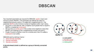 60
DBSCAN
Two important parameters are required for DBSCAN: epsilon (“eps”) and
minimum points (“MinPts”). The parameter eps defines the radius of
neighborhood around a point x. It’s called the ϵ-neighborhood of x. The
parameter MinPts is the minimum number of neighbors within “eps” radius.
• Any point x in the data set, with a neighbor count greater than or equal to
MinPts, is marked as a core point.
• We say that x is border point, if the number of its neighbors is less than
MinPts, but it belongs to the ϵ-neighborhood of some core point z.
• Finally, if a point is neither a core nor a border point, then it is called a
noise point or an outlier.
DBSCAN start by defining 3 terms :
1. Direct density reachable,
2. Density reachable,
3. Density connected.
A density-based cluster is defined as a group of density connected
points.
 