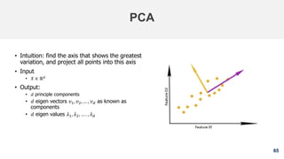 65
PCA
• Intuition: find the axis that shows the greatest
variation, and project all points into this axis
• Input
• 𝑋 ∈ ℝ 𝑑
• Output:
• 𝑑 principle components
• 𝑑 eigen vectors 𝑣1, 𝑣2, … , 𝑣 𝑑 as known as
components
• 𝑑 eigen values 𝜆1, 𝜆2, … . , 𝜆 𝑑
 