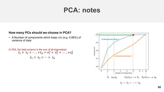 66
PCA: notes
How many PCs should we choose in PCA?
• A Number of components which keep 𝛼% (e.g. 0.98%) of
variance of data
In PCA, the total variance is the sum of all eigenvalues
𝜆1 + 𝜆2 + ⋯ . , +𝜆 𝑑 = 𝜎1
2
+ 𝜎2
2
+ ⋯ . , +𝜎 𝑑
2
𝜆1 > 𝜆2 > ⋯ > 𝜆 𝑑
 