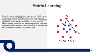 68
Metric Learning
Similarity between objects plays an important role in both human
cognitive processes and artificial systems for recognition and
categorization. How to appropriately measure such similarities for
a given task is crucial to the performance of many machine
learning, pattern recognition and data mining methods. This book
is devoted to metric learning, a set of techniques to automatically
learn similarity and distance functions from data
 