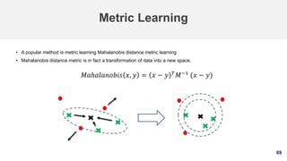 69
Metric Learning
• A popular method is metric learning Mahalanobis distance metric learning
• Mahalanobis distance metric is in fact a transformation of data into a new space.
𝑀𝑎ℎ𝑎𝑙𝑎𝑛𝑜𝑏𝑖𝑠 𝑥, 𝑦 = 𝑥 − 𝑦 𝑇
𝑀−1
(𝑥 − 𝑦)
 
