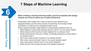 83
7 Steps of Machine Learning
Gathering Data
HyperparametersTuning
6 When creating a machine learning model, you'll be presented with design
choices as to how to define your model architecture.
Parameters which define the model architecture are referred to as
hyperparameters and thus this process of searching for the ideal model
architecture is referred to as hyperparameter tuning.
These hyperparameters might address model design questions such as:
• What degree of polynomial features should I use for my non-linear model?
• What should be the maximum depth allowed for my decision tree?
• What should be the minimum number of samples required at a leaf node in
my decision tree?
• How many trees should I include in my random forest?
• How many neurons should I have in my neural network layer?
• How many layers should I have in my neural network?
• What should I set my learning rate to for gradient descent?
 
