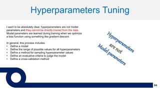 84
Hyperparameters Tuning
I want to be absolutely clear, hyperparameters are not model
parameters and they cannot be directly trained from the data.
Model parameters are learned during training when we optimize
a loss function using something like gradient descent.
In general, this process includes:
• Define a model
• Define the range of possible values for all hyperparameters
• Define a method for sampling hyperparameter values
• Define an evaluative criteria to judge the model
• Define a cross-validation method
 