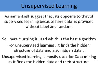 As name itself suggest that , its opposite to that of
supervised learning because here data is provided
without label and random.
So , here clustring is used which is the best algorithm
For unsupervised learning , it finds the hidden
structure of data and also hidden data .
Unsupervised learning is mostly used for Data mining
as it finds the hidden data and their structure.
Unsupervised Learning
 