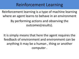 Reinforcement Learning
Reinforcement learning is a type of machine learning
where an agent learns to behave in an environment
By performing actions and observing the
outcomes(results).
It is simply means that here the agent requires the
feedback of environment and environment can be
anything it may be a human , thing or another
computer .
 