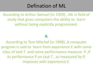 Defination of ML
According to Arthur Samuel (in 1959) , ML is field of
study that gives computers the ability to learn
without being explicitly programmed.
&
According to Tom Mitchel (in 1998) ,A computer
program is said to learn from experience E with some
class of task T and some performance measure P ,if
its performance P on task T , as measured by P,
improves with experience E.
 