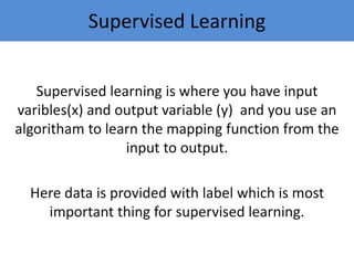 Supervised Learning
Supervised learning is where you have input
varibles(x) and output variable (y) and you use an
algoritham to learn the mapping function from the
input to output.
Here data is provided with label which is most
important thing for supervised learning.
 