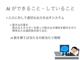 AI ができること・していること
• 入力に対して適切な出力を出すシステム
• 膨大な計算を
膨大なエネルギーを使って膨大な半導体を動作させて
解答または選択肢を絞り込む
⇒ 数を撃てば当たるの総当たり戦略
 