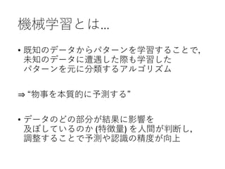 機械学習とは…
• 既知のデータからパターンを学習することで，
未知のデータに遭遇した際も学習した
パターンを元に分類するアルゴリズム
⇒ “物事を本質的に予測する”
• データのどの部分が結果に影響を
及ぼしているのか (特徴量) を人間が判断し，
調整することで予測や認識の精度が向上
 