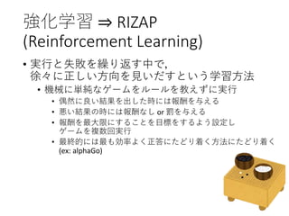 強化学習 ⇒ RIZAP
(Reinforcement Learning)
• 実行と失敗を繰り返す中で，
徐々に正しい方向を見いだすという学習方法
• 機械に単純なゲームをルールを教えずに実行
• 偶然に良い結果を出した時には報酬を与える
• 悪い結果の時には報酬なし or 罰を与える
• 報酬を最大限にすることを目標をするよう設定し
ゲームを複数回実行
• 最終的には最も効率よく正答にたどり着く方法にたどり着く
(ex: alphaGo)
 