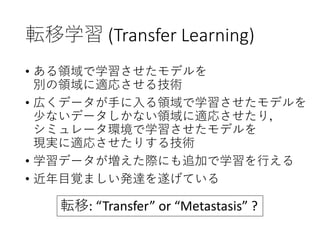 転移学習 (Transfer Learning)
• ある領域で学習させたモデルを
別の領域に適応させる技術
• 広くデータが手に入る領域で学習させたモデルを
少ないデータしかない領域に適応させたり，
シミュレータ環境で学習させたモデルを
現実に適応させたりする技術
• 学習データが増えた際にも追加で学習を行える
• 近年目覚ましい発達を遂げている
転移: “Transfer” or “Metastasis” ?
 