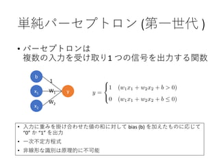単純パーセプトロン (第一世代 )
• パーセプトロンは
複数の入力を受け取り1 つの信号を出力する関数
W1
W2
• 入力に重みを掛け合わせた値の和に対して bias (b) を加えたものに応じて
“0” か “1” を出力
• 一次不定方程式
• 非線形な識別は原理的に不可能
b
x1 y
x2
1
 