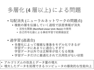 多層化 (4 層以上) による問題
• 勾配消失 (ニューラルネットワークの問題点)
• 複数の層を伝播していく過程で誤差情報が消失
• 活性化関数 (Rectified Linear Unit: ReLU) の使用
• 自己符号化器による事前学習で初期値設定
• 過学習 (過適合)
• 多層化によって複雑な事象をモデル化できるが
学習データにあまりに適合しすぎて
学習データ以外では正解率が低くなる現象
• 学習データだけに最適化されて汎用性がない状態
• アルゴリズムの改良とデータ量の増大
• 増大したデータを処理できるコンピュータの爆発的な性能向上
 