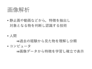 画像解析
• 静止画や動画などから，特徴を抽出し
対象となる物を判断し認識する技術
• 人間
⇒過去の経験から見た物を理解し分類
• コンピュータ
⇒画像データから特徴を学習し確立で表示
 
