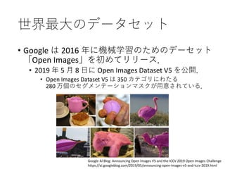 世界最大のデータセット
• Google は 2016 年に機械学習のためのデーセット
「Open Images」を初めてリリース．
• 2019 年 5 月 8 日に Open Images Dataset V5 を公開．
• Open Images Dataset V5 は 350 カテゴリにわたる
280 万個のセグメンテーションマスクが用意されている．
Google AI Blog: Announcing Open Images V5 and the ICCV 2019 Open Images Challenge
https://ai.googleblog.com/2019/05/announcing-open-images-v5-and-iccv-2019.html
 