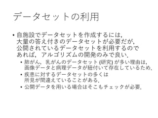 データセットの利用
• 自施設でデータセットを作成するには，
大量の答え付きのデータセットが必要だが，
公開されているデータセットを利用するので
あれば，アルゴリズムの開発のみで良い．
• 肺がん，乳がんのデータセット (研究) が多い理由は，
画像データと病理データが紐付いて存在しているため．
• 疾患に対するデータセットの多くは
所見が間違えていることがある．
• 公開データを用いる場合はそこもチェックが必要．
 