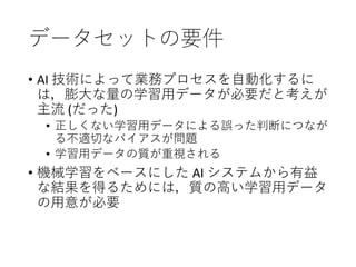 データセットの要件
• AI 技術によって業務プロセスを自動化するに
は，膨大な量の学習用データが必要だと考えが
主流 (だった)
• 正しくない学習用データによる誤った判断につなが
る不適切なバイアスが問題
• 学習用データの質が重視される
• 機械学習をベースにした AI システムから有益
な結果を得るためには，質の高い学習用データ
の用意が必要
 