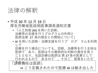 法律の解釈
• 平成 30 年 12 月 19 日
厚生労働省医政局医事課長通知文書
• 「人工知能 (AI) を用いた診断、
治療等の支援を行うプログラムの利用と
医師法第 17 条の規定との関係について」
• AI を用いた診断・治療支援を行うプログラムを利用
して
診療を行う場合についても、診断、治療等を行う主体は
医師であり、医師はその最終的な判断の責任を負う
こととなり、当該診療は医師法 第 17 条の医業として
行われるものであるので、十分ご留意をいただ
きたい。「診断責任は医師」
⇒ こう定義されたので医療 AI は動き出した
 