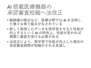 AI 搭載医療機器の
承認審査短縮へ法改正
• 動脈瘤の検出など，医療分野では AI を活用し
た様々な取り組みがなされている
• 新しく取得したデータを再学習させると性能が
向上するという AI の特性上，性能が変われば
頻繁に審査を受ける必要がある
• 法改正により，再学習で性能が向上した場合の
承認審査期間が短縮がされる見通し
 