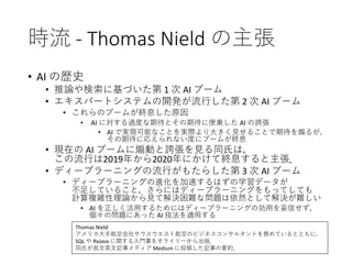 時流 - Thomas Nield の主張
• AI の歴史
• 推論や検索に基づいた第 1 次 AI ブーム
• エキスパートシステムの開発が流行した第 2 次 AI ブーム
• これらのブームが終息した原因
• AI に対する過度な期待とその期待に便乗した AI の誇張
• AI で実現可能なことを実際より大きく見せることで期待を煽るが，
その期待に応えられない度にブームが終息
• 現在の AI ブームに煽動と誇張を見る同氏は，
この流行は2019年から2020年にかけて終息すると主張．
• ディープラーニングの流行がもたらした第 3 次 AI ブーム
• ディープラーニングの進化を加速するはずの学習データが
不足していること，さらにはディープラーニングをもってしても
計算複雑性理論から見て解決困難な問題は依然として解決が難しい
• AI を正しく活用するためにはディープラーニングの効用を妄信せず，
個々の問題にあった AI 技法を適用する
Thomas Nield
アメリカ大手航空会社サウスウエスト航空のビジネスコンサルタントを務めているとともに，
SQL や RxJava に関する入門書をオライリーから出版．
同氏が長文英文記事メディア Medium に投稿した記事の要約．
 