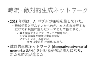 時流 - 敵対的生成ネットワーク
• 2018 年頃は，AI バブルの様相を呈していた．
• 機械学習と呼んでいたものが，AI と名称変更する
だけで新規性に富んだテーマとして扱われる．
• AI を実現できるソフトウェアが開発され，
モデルの構築が簡便に実現可能な
プラットフォームが完成．
⇒ AI は安定期 (一般化) に突入．
• 敵対的生成ネットワーク (Generative adversarial
networks: GANs) を用いた研究が盛んになり，
新たな時流が生じた．
 