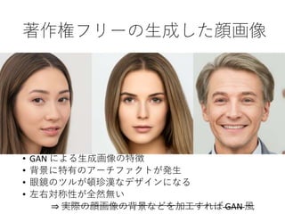 著作権フリーの生成した顔画像
• GAN による生成画像の特徴
• 背景に特有のアーチファクトが発生
• 眼鏡のツルが頓珍漢なデザインになる
• 左右対称性が全然無い
⇒ 実際の顔画像の背景などを加工すれば GAN 風
 