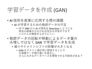 学習データを作成 (GAN)
• AI 技術を産業に応用する際の課題
• AI が学習するための教師データの不足
• CT や MRI から AI が病気を Detection しようにも
病気の画像が少なければ充分な学習ができず
システムの精度が上がりにくい
• 教師データの回転や移動によるデータ量の
水増しではなく GAN で学習データを生成
• 偏りやドメインシフトの影響が大きくなる
• GAN をドメイン適応用に開発することで
大規模データ間の違いを修正し，
さらに大きなデータベースを開発できる可能性がある？
 