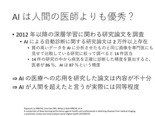AI は人間の医師よりも優秀？
• 2012 年以降の深層学習に関わる研究論文を調査
• AI による自動診断に関する研究論文は 2 万件以上存在
• 質の高いデータを AI に分析させたものと同じ画像を専門医にも
見せて比較している研究に絞って調べると 14 件該当
• 14 件の研究の中から病気を正確に診断した精度を算出すると，
医者が 86 ％，AI は 87 ％という精度
⇒ AI の医療への応用を研究した論文は内容が不十分
⇒ AI が人間を超えたと言うが実際には同等程度
Xiaoxuan Liu MBChB, Livia Faes MD, Aditya U Kale MBChB, et al.
A comparison of deep learning performance against health-care professionals in detecting diseases from medical imaging:
a systematic review and meta-analysis Lancet Digital Health 2019/09/25
 