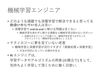 機械学習エンジニア
• どのような課題でも深層学習で解決できると思ってる
勘違いをしている人は多い
• 深層学習で end-to-end に解ける問題は多くない
• 機械学習を使わずに解ける課題なら機械学習は使わない方がいい
• 良識のあるエンジニアを雇うと，機械学習を使うはずだった
プロジェクトに「機械学習は必要ない」となる
• テクノロジーに夢を見ていない老害
• 機械学習と深層学習が流行りすぎて「画像処理 = 深層学習」
• 方法が目的になっている傾向がある
• AI エンジニアは，
学習データやアルゴリズムの用意 (お膳立て) をして，
気持ちよく学習して頂くために働く召使い．
 