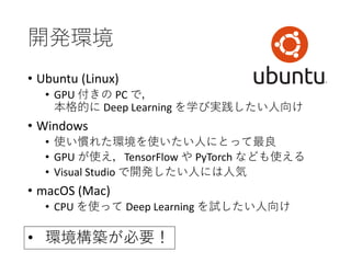 開発環境
• Ubuntu (Linux)
• GPU 付きの PC で，
本格的に Deep Learning を学び実践したい人向け
• Windows
• 使い慣れた環境を使いたい人にとって最良
• GPU が使え，TensorFlow や PyTorch なども使える
• Visual Studio で開発したい人には人気
• macOS (Mac)
• CPU を使って Deep Learning を試したい人向け
• 環境構築が必要！
 