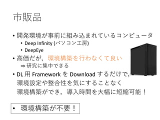 市販品
• 開発環境が事前に組み込まれているコンピュータ
• Deep Infinity (パソコン工房)
• DeepEye
• 高価だが，環境構築を行わなくて良い
⇒ 研究に集中できる
• DL 用 Framework を Download するだけで，
環境設定や整合性を気にすることなく
環境構築ができ，導入時間を大幅に短縮可能！
• 環境構築が不要！
 