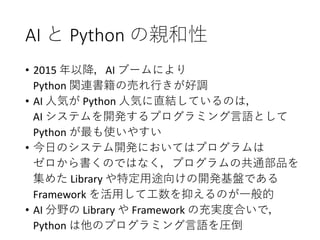 AI と Python の親和性
• 2015 年以降，AI ブームにより
Python 関連書籍の売れ行きが好調
• AI 人気が Python 人気に直結しているのは，
AI システムを開発するプログラミング言語として
Python が最も使いやすい
• 今日のシステム開発においてはプログラムは
ゼロから書くのではなく，プログラムの共通部品を
集めた Library や特定用途向けの開発基盤である
Framework を活用して工数を抑えるのが一般的
• AI 分野の Library や Framework の充実度合いで，
Python は他のプログラミング言語を圧倒
 