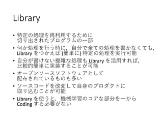 Library
• 特定の処理を再利用するために
切り出されたプログラムの一部
• 何か処理を行う時に，自分で全ての処理を書かなくても，
Library をつかえば (簡単に) 特定の処理を実行可能
• 自分が書けない複雑な処理も Library を活用すれば，
比較的簡単に実装することが可能
• オープンソースソフトウェアとして
配布されているものも多い
• ソースコードを改変して自身のプロダクトに
取り込むことが可能
• Library を使うと，機械学習のコアな部分を一から
Coding する必要がない
 