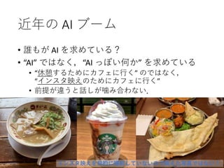 近年の AI ブーム
• 誰もが AI を求めている？
• “AI” ではなく，“AI っぽい何か” を求めている
• “休憩するためにカフェに行く” のではなく，
“インスタ映えのためにカフェに行く”
• 前提が違うと話しが噛み合わない．
インスタ映えを目的に撮影していないので映えた写真ではない！
 