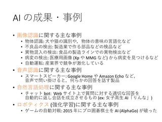 AI の成果・事例
• 画像認識に関する主な事例
• 物体認識: 犬や猫の識別や，物体の意味の言語化など
• 不良品の検出: 製造業で作る部品などの検品など
• 異物混入の検出: 食品の製造ラインでの異物検出など
• 病変の検出: 医療用画像 (Xp や MMG など) から病変を見つけるなど
• 自動運転: 産業界で競争が激化している
• 音声認識に関する主な事例
• スマートスピーカー: Google Home や Amazon Echo など，
音声で問い掛けると，何らかの回答を話す製品
• 自然言語処理に関する主な事例
• チャット bot: Web サイト上で質問に対する適切な回答を
自動的に返し会話を成立させるもの (ex: 女子高生 AI「りんな」)
• ロボティクス (強化学習)に関する主な事例
• ゲームの自動対戦: 2015 年にプロ囲碁棋士を AI (AlphaGo) が破った
 