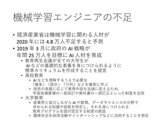 機械学習エンジニアの不足
• 経済産業省は機械学習に関わる人材が
2020 年には 4.8 万人不足すると予測
• 2019 年 3 月に政府の AI 戦略が
年間 25 万人を目標に AI 人材を育成
• 教育再生会議が全ての大学生が
AI などの基礎的な素養を身につけられるように
標準カリキュラムを作成することを提言
• 高校教育
• AI などを理解するうえで必要な
「確率」「統計」「行列」などを確実に学ぶ
• 技術の発展に応じて教育内容を迅速に変えるため，
学習指導要領の一部改訂や教科書の一部訂正といった制度を活用
• 大学教育
• 産業界と協力しながら AI や数理，データサイエンスの分野で
求められる知識や技能を特定し，それを身につけられる
教育プログラムを国が認定する制度の創設
• 履修状況を採用活動やインターンシップなどに活用することを想定
 